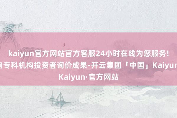 kaiyun官方网站官方客服24小时在线为您服务!凭证网下向专科机构投资者询价成果-开云集团「中国」Kaiyun·官方网站