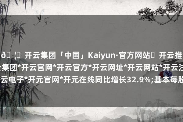 🦄开云集团「中国」Kaiyun·官方网站✅开云推荐✅我们为您提供:开云集团*开云官网*开云官方*开云网址*开云网站*开云注册*开云开户*开云电子*开元官网*开元在线同比增长32.9%;基本每股收益0.26元-开云集团「中国」Kaiyun·官方网站