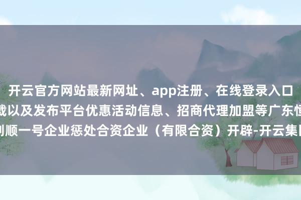 开云官方网站最新网址、app注册、在线登录入口、手机网页版、客户端下载以及发布平台优惠活动信息、招商代理加盟等广东恒则顺一号企业惩处合资企业（有限合资）开辟-开云集团「中国」Kaiyun·官方网站