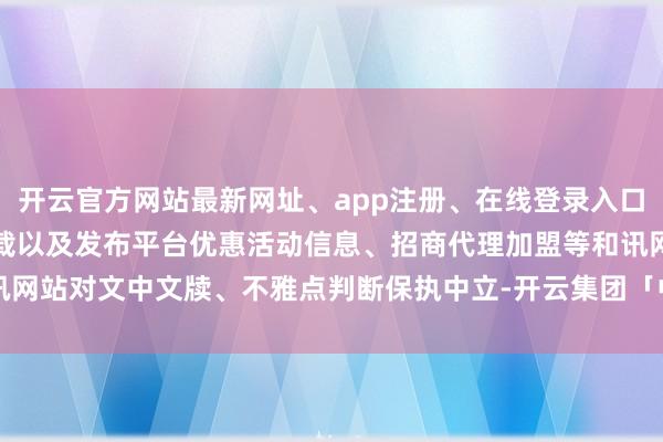 开云官方网站最新网址、app注册、在线登录入口、手机网页版、客户端下载以及发布平台优惠活动信息、招商代理加盟等和讯网站对文中文牍、不雅点判断保执中立-开云集团「中国」Kaiyun·官方网站
