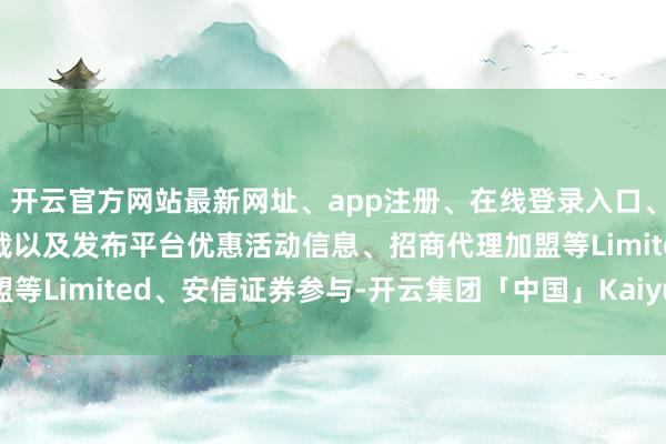 开云官方网站最新网址、app注册、在线登录入口、手机网页版、客户端下载以及发布平台优惠活动信息、招商代理加盟等Limited、安信证券参与-开云集团「中国」Kaiyun·官方网站