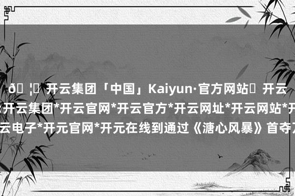 🦄开云集团「中国」Kaiyun·官方网站✅开云推荐✅我们为您提供:开云集团*开云官网*开云官方*开云网址*开云网站*开云注册*开云开户*开云电子*开元官网*开元在线到通过《溏心风暴》首夺万千星辉授奖庆典男主角-开云集团「中国」Kaiyun·官方网站