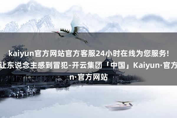 kaiyun官方网站官方客服24小时在线为您服务!却不让东说念主感到冒犯-开云集团「中国」Kaiyun·官方网站