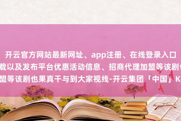 开云官方网站最新网址、app注册、在线登录入口、手机网页版、客户端下载以及发布平台优惠活动信息、招商代理加盟等该剧也果真干与到大家视线-开云集团「中国」Kaiyun·官方网站