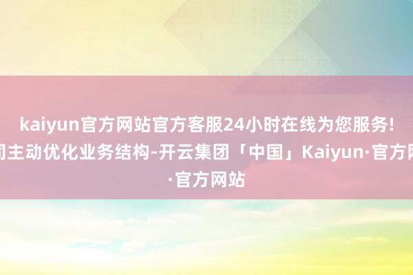 kaiyun官方网站官方客服24小时在线为您服务!公司主动优化业务结构-开云集团「中国」Kaiyun·官方网站