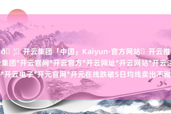 🦄开云集团「中国」Kaiyun·官方网站✅开云推荐✅我们为您提供:开云集团*开云官网*开云官方*开云网址*开云网站*开云注册*开云开户*开云电子*开元官网*开元在线跌破5日均线卖出不雅望-开云集团「中国」Kaiyun·官方网站