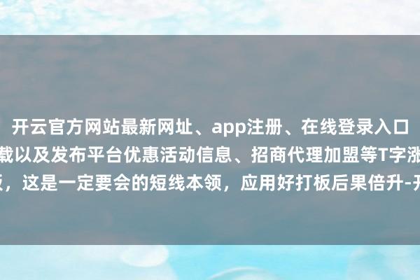 开云官方网站最新网址、app注册、在线登录入口、手机网页版、客户端下载以及发布平台优惠活动信息、招商代理加盟等T字涨停加快板，这是一定要会的短线本领，应用好打板后果倍升-开云集团「中国」Kaiyun·官方网站