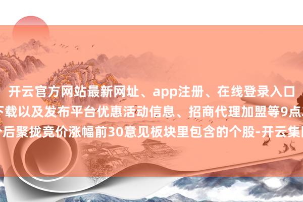 开云官方网站最新网址、app注册、在线登录入口、手机网页版、客户端下载以及发布平台优惠活动信息、招商代理加盟等9点25分后聚拢竞价涨幅前30意见板块里包含的个股-开云集团「中国」Kaiyun·官方网站
