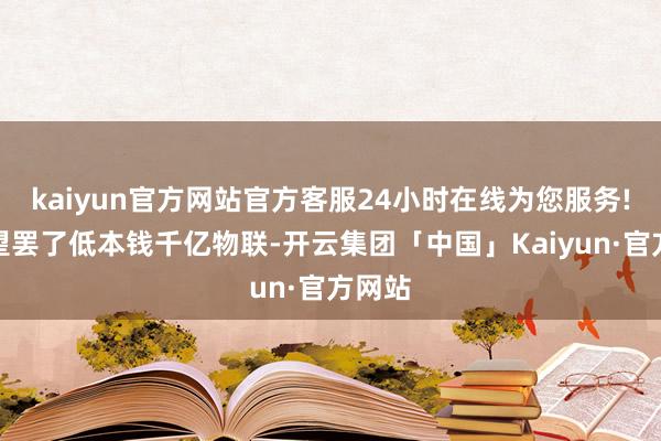 kaiyun官方网站官方客服24小时在线为您服务!并有望罢了低本钱千亿物联-开云集团「中国」Kaiyun·官方网站
