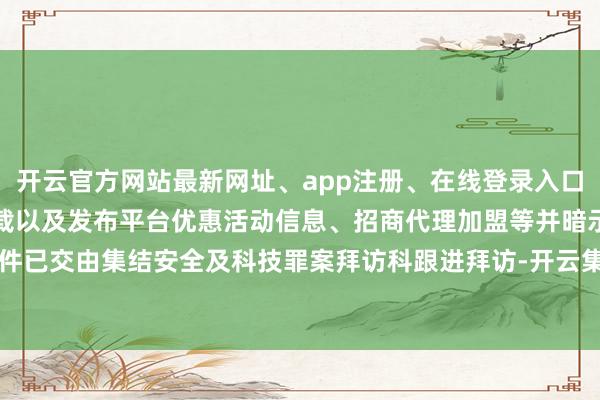 开云官方网站最新网址、app注册、在线登录入口、手机网页版、客户端下载以及发布平台优惠活动信息、招商代理加盟等并暗示案件已交由集结安全及科技罪案拜访科跟进拜访-开云集团「中国」Kaiyun·官方网站
