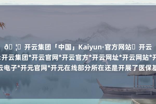 🦄开云集团「中国」Kaiyun·官方网站✅开云推荐✅我们为您提供:开云集团*开云官网*开云官方*开云网址*开云网站*开云注册*开云开户*开云电子*开元官网*开元在线部分所在还是开展了医保基金对集采中选企业的奏凯结算-开云集团「中国」Kaiyun·官方网站