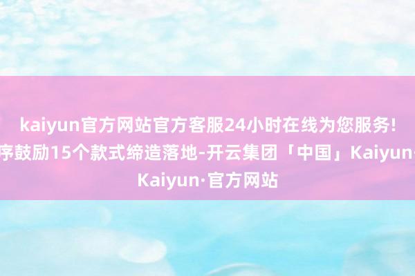 kaiyun官方网站官方客服24小时在线为您服务!已稳步有序鼓励15个款式缔造落地-开云集团「中国」Kaiyun·官方网站