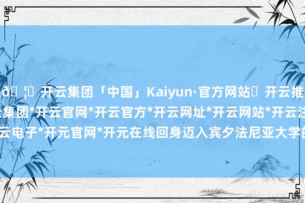🦄开云集团「中国」Kaiyun·官方网站✅开云推荐✅我们为您提供:开云集团*开云官网*开云官方*开云网址*开云网站*开云注册*开云开户*开云电子*开元官网*开元在线回身迈入宾夕法尼亚大学的殿堂-开云集团「中国」Kaiyun·官方网站