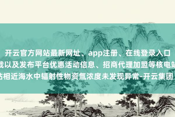 开云官方网站最新网址、app注册、在线登录入口、手机网页版、客户端下载以及发布平台优惠活动信息、招商代理加盟等核电站相近海水中辐射性物资氚浓度未发现异常-开云集团「中国」Kaiyun·官方网站