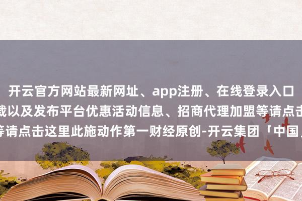 开云官方网站最新网址、app注册、在线登录入口、手机网页版、客户端下载以及发布平台优惠活动信息、招商代理加盟等请点击这里此施动作第一财经原创-开云集团「中国」Kaiyun·官方网站