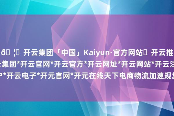 🦄开云集团「中国」Kaiyun·官方网站✅开云推荐✅我们为您提供:开云集团*开云官网*开云官方*开云网址*开云网站*开云注册*开云开户*开云电子*开元官网*开元在线天下电商物流加速规复-开云集团「中国」Kaiyun·官方网站