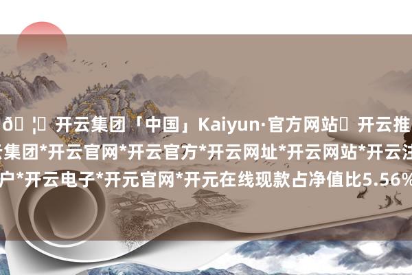 🦄开云集团「中国」Kaiyun·官方网站✅开云推荐✅我们为您提供:开云集团*开云官网*开云官方*开云网址*开云网站*开云注册*开云开户*开云电子*开元官网*开元在线现款占净值比5.56%-开云集团「中国」Kaiyun·官方网站