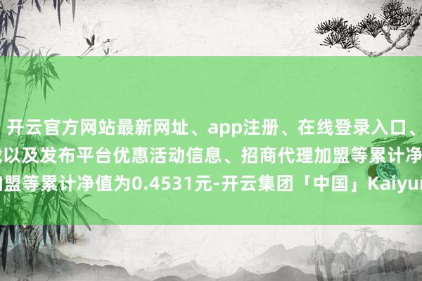 开云官方网站最新网址、app注册、在线登录入口、手机网页版、客户端下载以及发布平台优惠活动信息、招商代理加盟等累计净值为0.4531元-开云集团「中国」Kaiyun·官方网站