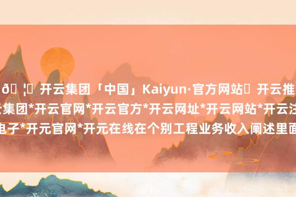 🦄开云集团「中国」Kaiyun·官方网站✅开云推荐✅我们为您提供:开云集团*开云官网*开云官方*开云网址*开云网站*开云注册*开云开户*开云电子*开元官网*开元在线　　在个别工程业务收入阐述里面截止不完善问题上-开云集团「中国」Kaiyun·官方网站