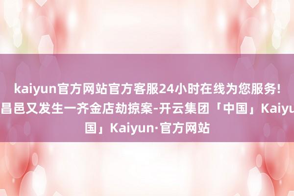 kaiyun官方网站官方客服24小时在线为您服务!60公里外的昌邑又发生一齐金店劫掠案-开云集团「中国」Kaiyun·官方网站