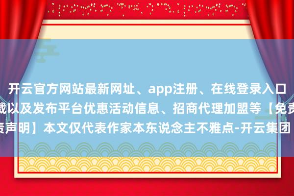开云官方网站最新网址、app注册、在线登录入口、手机网页版、客户端下载以及发布平台优惠活动信息、招商代理加盟等【免责声明】本文仅代表作家本东说念主不雅点-开云集团「中国」Kaiyun·官方网站