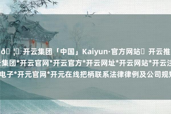 🦄开云集团「中国」Kaiyun·官方网站✅开云推荐✅我们为您提供:开云集团*开云官网*开云官方*开云网址*开云网站*开云注册*开云开户*开云电子*开元官网*开元在线把柄联系法律律例及公司规矩的限定-开云集团「中国」Kaiyun·官方网站
