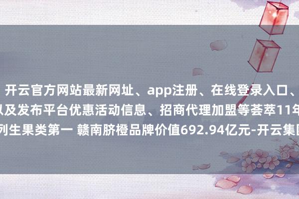 开云官方网站最新网址、app注册、在线登录入口、手机网页版、客户端下载以及发布平台优惠活动信息、招商代理加盟等荟萃11年位列生果类第一 赣南脐橙品牌价值692.94亿元-开云集团「中国」Kaiyun·官方网站