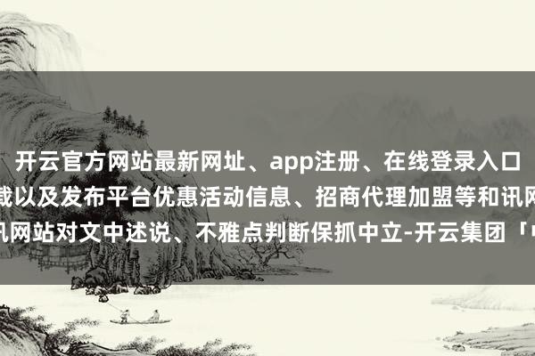 开云官方网站最新网址、app注册、在线登录入口、手机网页版、客户端下载以及发布平台优惠活动信息、招商代理加盟等和讯网站对文中述说、不雅点判断保抓中立-开云集团「中国」Kaiyun·官方网站