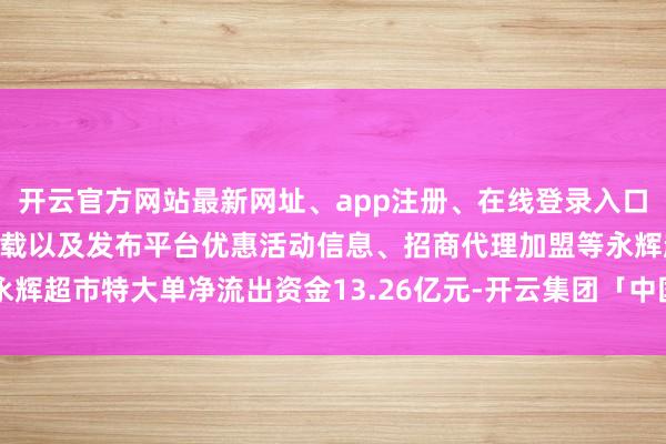 开云官方网站最新网址、app注册、在线登录入口、手机网页版、客户端下载以及发布平台优惠活动信息、招商代理加盟等永辉超市特大单净流出资金13.26亿元-开云集团「中国」Kaiyun·官方网站