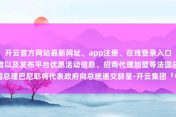 开云官方网站最新网址、app注册、在线登录入口、手机网页版、客户端下载以及发布平台优惠活动信息、招商代理加盟等法国总理巴尼耶将代表政府向总统递交辞呈-开云集团「中国」Kaiyun·官方网站