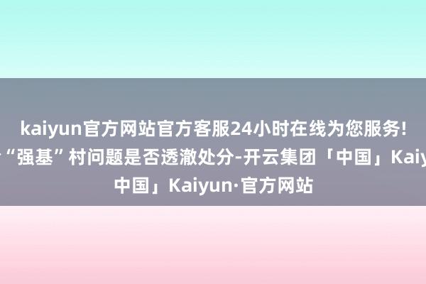 kaiyun官方网站官方客服24小时在线为您服务!要点督导查验“强基”村问题是否透澈处分-开云集团「中国」Kaiyun·官方网站