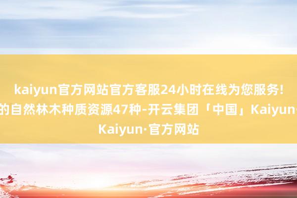 kaiyun官方网站官方客服24小时在线为您服务!要点保护的自然林木种质资源47种-开云集团「中国」Kaiyun·官方网站