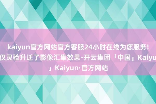kaiyun官方网站官方客服24小时在线为您服务!这一决策不仅灵验升迁了影像汇集效果-开云集团「中国」Kaiyun·官方网站
