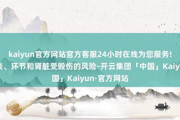 kaiyun官方网站官方客服24小时在线为您服务!可能增多肠谈、环节和肾脏受毁伤的风险-开云集团「中国」Kaiyun·官方网站
