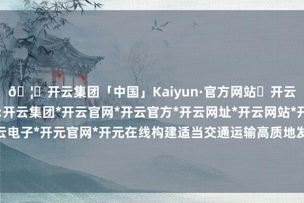 🦄开云集团「中国」Kaiyun·官方网站✅开云推荐✅我们为您提供:开云集团*开云官网*开云官方*开云网址*开云网站*开云注册*开云开户*开云电子*开元官网*开元在线构建适当交通运输高质地发展的当代化抽象交通运输体系-开云集团「中国」Kaiyun·官方网站