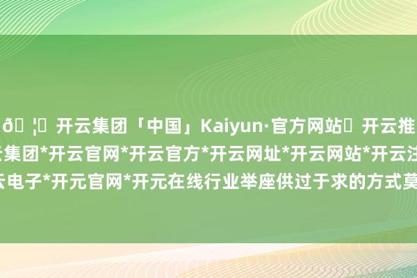 🦄开云集团「中国」Kaiyun·官方网站✅开云推荐✅我们为您提供:开云集团*开云官网*开云官方*开云网址*开云网站*开云注册*开云开户*开云电子*开元官网*开元在线行业举座供过于求的方式莫得改换-开云集团「中国」Kaiyun·官方网站