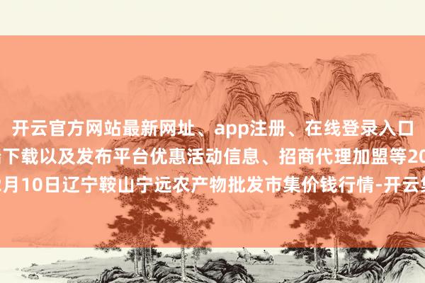 开云官方网站最新网址、app注册、在线登录入口、手机网页版、客户端下载以及发布平台优惠活动信息、招商代理加盟等2024年12月10日辽宁鞍山宁远农产物批发市集价钱行情-开云集团「中国」Kaiyun·官方网站