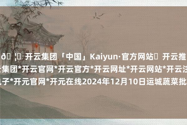 🦄开云集团「中国」Kaiyun·官方网站✅开云推荐✅我们为您提供:开云集团*开云官网*开云官方*开云网址*开云网站*开云注册*开云开户*开云电子*开元官网*开元在线2024年12月10日运城蔬菜批发阛阓有限公司价钱行情-开云集团「中国」Kaiyun·官方网站