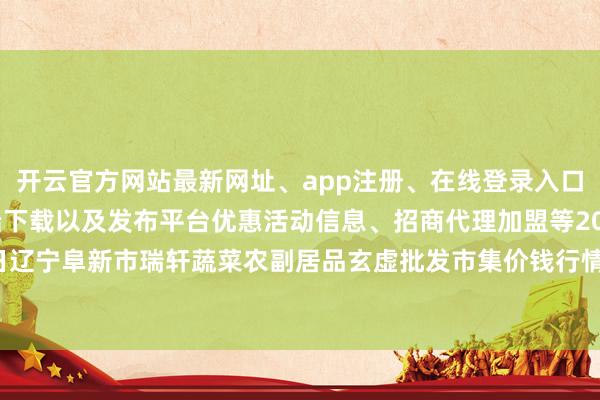 开云官方网站最新网址、app注册、在线登录入口、手机网页版、客户端下载以及发布平台优惠活动信息、招商代理加盟等2024年12月10日辽宁阜新市瑞轩蔬菜农副居品玄虚批发市集价钱行情-开云集团「中国」Kaiyun·官方网站