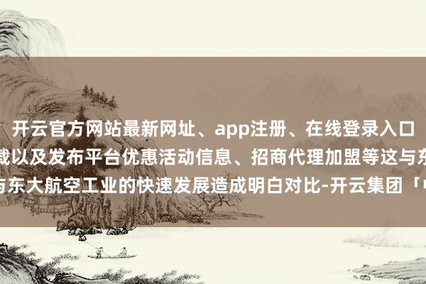 开云官方网站最新网址、app注册、在线登录入口、手机网页版、客户端下载以及发布平台优惠活动信息、招商代理加盟等这与东大航空工业的快速发展造成明白对比-开云集团「中国」Kaiyun·官方网站