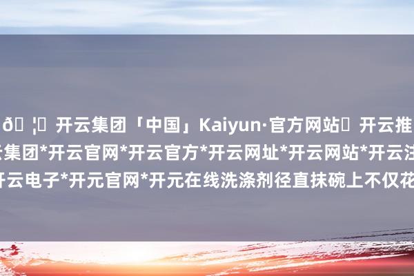 🦄开云集团「中国」Kaiyun·官方网站✅开云推荐✅我们为您提供:开云集团*开云官网*开云官方*开云网址*开云网站*开云注册*开云开户*开云电子*开元官网*开元在线洗涤剂径直抹碗上不仅花费水-开云集团「中国」Kaiyun·官方网站