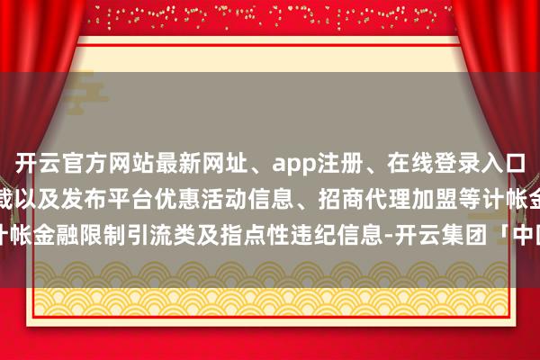 开云官方网站最新网址、app注册、在线登录入口、手机网页版、客户端下载以及发布平台优惠活动信息、招商代理加盟等计帐金融限制引流类及指点性违纪信息-开云集团「中国」Kaiyun·官方网站