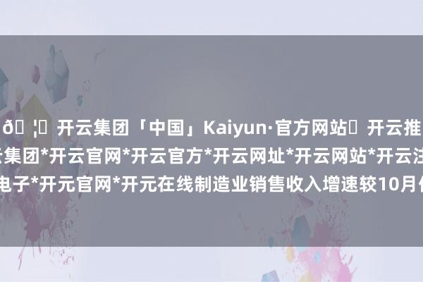 🦄开云集团「中国」Kaiyun·官方网站✅开云推荐✅我们为您提供:开云集团*开云官网*开云官方*开云网址*开云网站*开云注册*开云开户*开云电子*开元官网*开元在线制造业销售收入增速较10月份擢升0.3个百分点-开云集团「中国」Kaiyun·官方网站