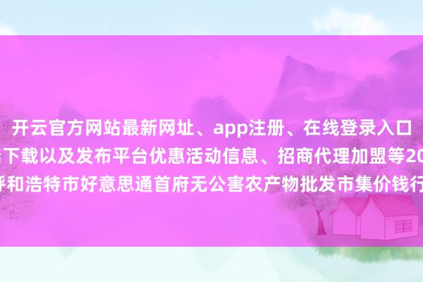开云官方网站最新网址、app注册、在线登录入口、手机网页版、客户端下载以及发布平台优惠活动信息、招商代理加盟等2024年12月14日呼和浩特市好意思通首府无公害农产物批发市集价钱行情-开云集团「中国」Kaiyun·官方网站