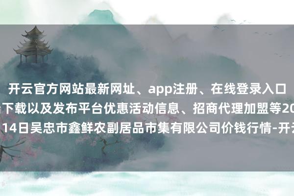 开云官方网站最新网址、app注册、在线登录入口、手机网页版、客户端下载以及发布平台优惠活动信息、招商代理加盟等2024年12月14日吴忠市鑫鲜农副居品市集有限公司价钱行情-开云集团「中国」Kaiyun·官方网站