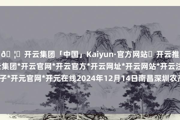 🦄开云集团「中国」Kaiyun·官方网站✅开云推荐✅我们为您提供:开云集团*开云官网*开云官方*开云网址*开云网站*开云注册*开云开户*开云电子*开元官网*开元在线2024年12月14日南昌深圳农产物中心批发市集有限公司价钱行情-开云集团「中国」Kaiyun·官方网站