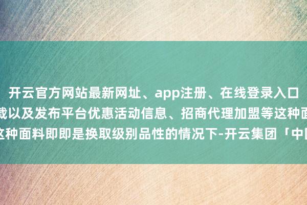开云官方网站最新网址、app注册、在线登录入口、手机网页版、客户端下载以及发布平台优惠活动信息、招商代理加盟等这种面料即即是换取级别品性的情况下-开云集团「中国」Kaiyun·官方网站