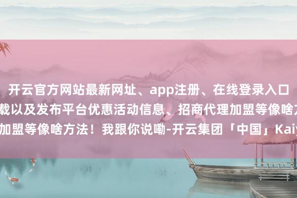 开云官方网站最新网址、app注册、在线登录入口、手机网页版、客户端下载以及发布平台优惠活动信息、招商代理加盟等像啥方法！我跟你说嘞-开云集团「中国」Kaiyun·官方网站