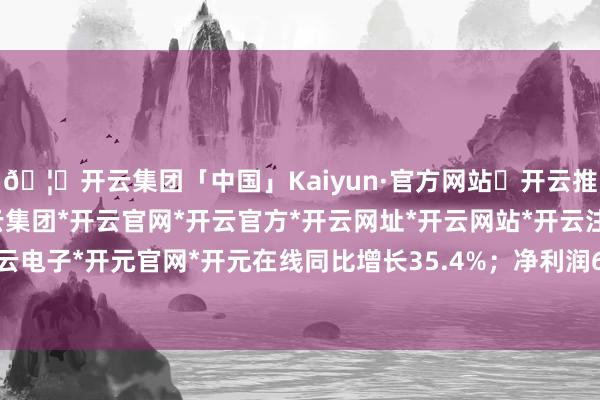 🦄开云集团「中国」Kaiyun·官方网站✅开云推荐✅我们为您提供:开云集团*开云官网*开云官方*开云网址*开云网站*开云注册*开云开户*开云电子*开元官网*开元在线同比增长35.4%；净利润6.77亿元-开云集团「中国」Kaiyun·官方网站
