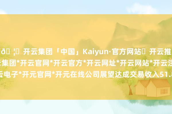 🦄开云集团「中国」Kaiyun·官方网站✅开云推荐✅我们为您提供:开云集团*开云官网*开云官方*开云网址*开云网站*开云注册*开云开户*开云电子*开元官网*开元在线公司展望达成交易收入51.87亿元-开云集团「中国」Kaiyun·官方网站